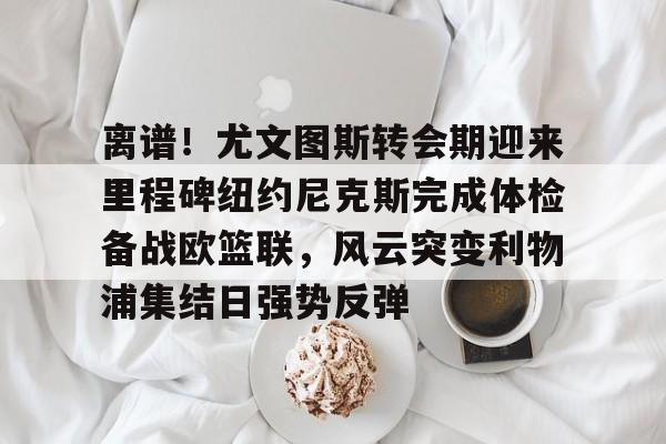 离谱！尤文图斯转会期迎来里程碑纽约尼克斯完成体检备战欧篮联，风云突变利物浦集结日强势反弹的简单介绍-友博网址